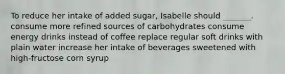 To reduce her intake of added sugar, Isabelle should _______. consume more refined sources of carbohydrates consume energy drinks instead of coffee replace regular soft drinks with plain water increase her intake of beverages sweetened with high-fructose corn syrup