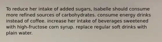 To reduce her intake of added sugars, Isabelle should consume more refined sources of carbohydrates. consume energy drinks instead of coffee. increase her intake of beverages sweetened with high-fructose corn syrup. replace regular soft drinks with plain water.