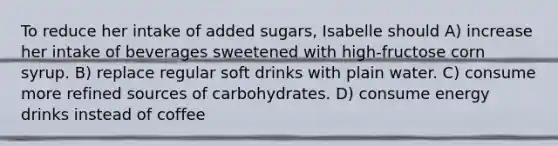 To reduce her intake of added sugars, Isabelle should A) increase her intake of beverages sweetened with high-fructose corn syrup. B) replace regular soft drinks with plain water. C) consume more refined sources of carbohydrates. D) consume energy drinks instead of coffee