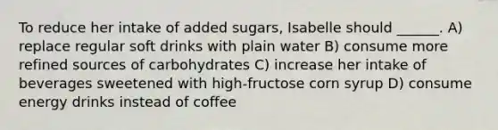 To reduce her intake of added sugars, Isabelle should ______. A) replace regular soft drinks with plain water B) consume more refined sources of carbohydrates C) increase her intake of beverages sweetened with high-fructose corn syrup D) consume energy drinks instead of coffee