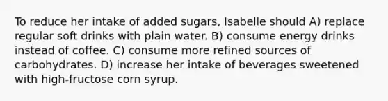 To reduce her intake of added sugars, Isabelle should A) replace regular soft drinks with plain water. B) consume energy drinks instead of coffee. C) consume more refined sources of carbohydrates. D) increase her intake of beverages sweetened with high-fructose corn syrup.