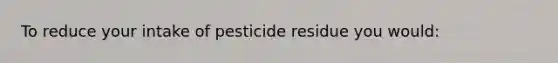 To reduce your intake of pesticide residue you would: