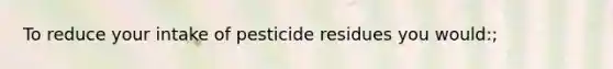 To reduce your intake of pesticide residues you would:;