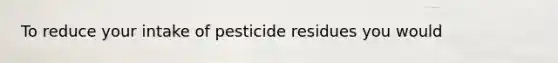 To reduce your intake of pesticide residues you would