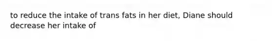 to reduce the intake of trans fats in her diet, Diane should decrease her intake of