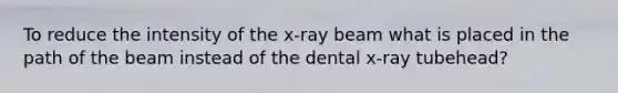 To reduce the intensity of the x-ray beam what is placed in the path of the beam instead of the dental x-ray tubehead?