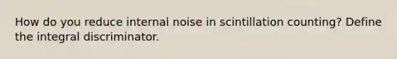 How do you reduce internal noise in scintillation counting? Define the integral discriminator.