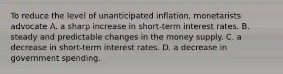 To reduce the level of unanticipated inflation, monetarists advocate A. a sharp increase in short-term interest rates. B. steady and predictable changes in the money supply. C. a decrease in short-term interest rates. D. a decrease in government spending.