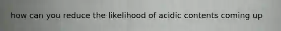 how can you reduce the likelihood of acidic contents coming up