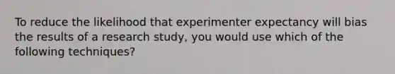 To reduce the likelihood that experimenter expectancy will bias the results of a research study, you would use which of the following techniques?