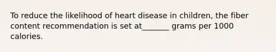 To reduce the likelihood of heart disease in children, the fiber content recommendation is set at_______ grams per 1000 calories.