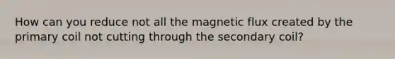 How can you reduce not all the magnetic flux created by the primary coil not cutting through the secondary coil?