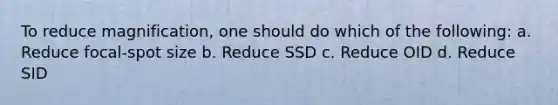 To reduce magnification, one should do which of the following: a. Reduce focal-spot size b. Reduce SSD c. Reduce OID d. Reduce SID