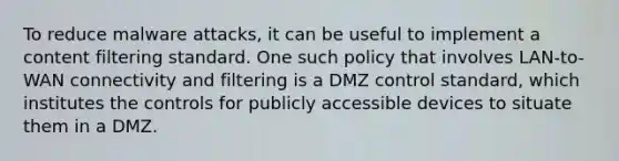 To reduce malware attacks, it can be useful to implement a content filtering standard. One such policy that involves LAN-to-WAN connectivity and filtering is a DMZ control standard, which institutes the controls for publicly accessible devices to situate them in a DMZ.