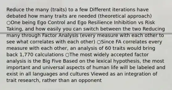 Reduce the many (traits) to a few Different iterations have debated how many traits are needed (theoretical approach) ○One being Ego Control and Ego Resilience Inhibition vs Risk Taking, and how easily you can switch between the two Reducing many through Factor Analysis (every measure with each other to see what correlates with each other) ○Since FA correlates every measure with each other, an analysis of 60 traits would bring back 1,770 calculations ○The most widely accepted factor analysis is the Big Five Based on the lexical hypothesis, the most important and universal aspects of human life will be labeled and exist in all languages and cultures Viewed as an integration of trait research, rather than an opponent