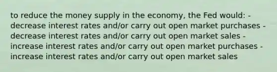 to reduce the money supply in the economy, the Fed would: -decrease interest rates and/or carry out open market purchases -decrease interest rates and/or carry out open market sales -increase interest rates and/or carry out open market purchases -increase interest rates and/or carry out open market sales