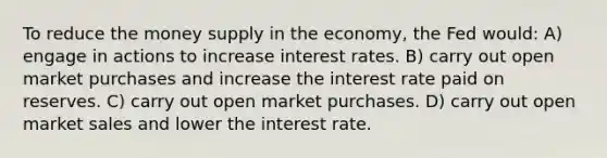 To reduce the money supply in the economy, the Fed would: A) engage in actions to increase interest rates. B) carry out open market purchases and increase the interest rate paid on reserves. C) carry out open market purchases. D) carry out open market sales and lower the interest rate.