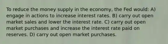 To reduce the money supply in the economy, the Fed would: A) engage in actions to increase interest rates. B) carry out open market sales and lower the interest rate. C) carry out open market purchases and increase the interest rate paid on reserves. D) carry out open market purchases.