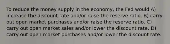 To reduce the money supply in the economy, the Fed would A) increase the discount rate and/or raise the reserve ratio. B) carry out open market purchases and/or raise the reserve ratio. C) carry out open market sales and/or lower the discount rate. D) carry out open market purchases and/or lower the discount rate.