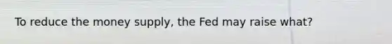 To reduce the money supply, the Fed may raise what?