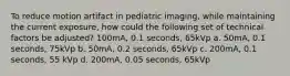 To reduce motion artifact in pediatric imaging, while maintaining the current exposure, how could the following set of technical factors be adjusted? 100mA, 0.1 seconds, 65kVp a. 50mA, 0.1 seconds, 75kVp b. 50mA, 0.2 seconds, 65kVp c. 200mA, 0.1 seconds, 55 kVp d. 200mA, 0.05 seconds, 65kVp