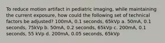 To reduce motion artifact in pediatric imaging, while maintaining the current exposure, how could the following set of technical factors be adjusted? 100mA, 0.1 seconds, 65kVp a. 50mA, 0.1 seconds, 75kVp b. 50mA, 0.2 seconds, 65kVp c. 200mA, 0.1 seconds, 55 kVp d. 200mA, 0.05 seconds, 65kVp