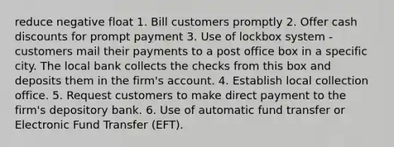 reduce negative float 1. Bill customers promptly 2. Offer cash discounts for prompt payment 3. Use of lockbox system - customers mail their payments to a post office box in a specific city. The local bank collects the checks from this box and deposits them in the firm's account. 4. Establish local collection office. 5. Request customers to make direct payment to the firm's depository bank. 6. Use of automatic fund transfer or Electronic Fund Transfer (EFT).