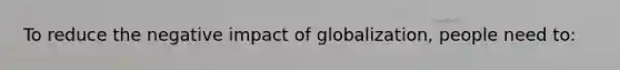 To reduce the negative impact of globalization, people need to: