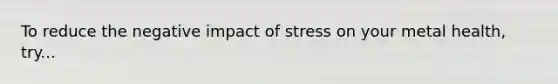 To reduce the negative impact of stress on your metal health, try...