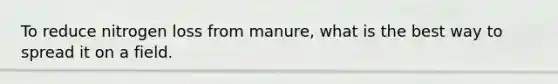 To reduce nitrogen loss from manure, what is the best way to spread it on a field.