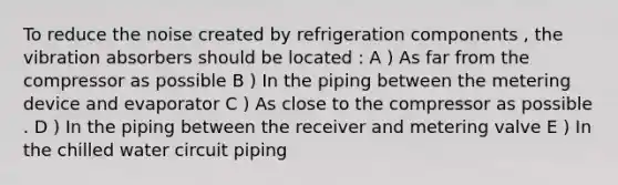 To reduce the noise created by refrigeration components , the vibration absorbers should be located : A ) As far from the compressor as possible B ) In the piping between the metering device and evaporator C ) As close to the compressor as possible . D ) In the piping between the receiver and metering valve E ) In the chilled water circuit piping