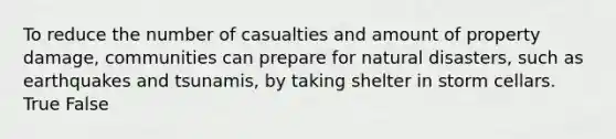 To reduce the number of casualties and amount of property damage, communities can prepare for natural disasters, such as earthquakes and tsunamis, by taking shelter in storm cellars. True False