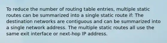 To reduce the number of routing table entries, multiple static routes can be summarized into a single static route if: The destination networks are contiguous and can be summarized into a single network address. The multiple static routes all use the same exit interface or next-hop IP address.