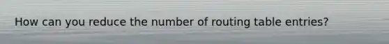 How can you reduce the number of routing table entries?