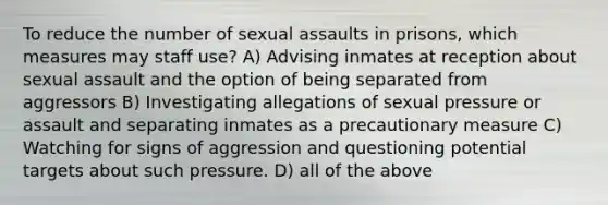 To reduce the number of sexual assaults in prisons, which measures may staff use? A) Advising inmates at reception about sexual assault and the option of being separated from aggressors B) Investigating allegations of sexual pressure or assault and separating inmates as a precautionary measure C) Watching for signs of aggression and questioning potential targets about such pressure. D) all of the above