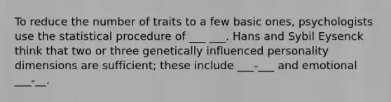 To reduce the number of traits to a few basic ones, psychologists use the statistical procedure of ___ ___. Hans and Sybil Eysenck think that two or three genetically influenced personality dimensions are sufficient; these include ___-___ and emotional ___-__.