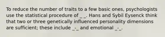 To reduce the number of traits to a few basic ones, psychologists use the statistical procedure of _ _. Hans and Sybil Eysenck think that two or three genetically influenced personality dimensions are sufficient; these include _-_ and emotional _-_.