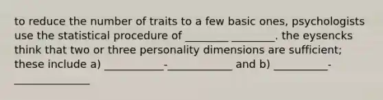 to reduce the number of traits to a few basic ones, psychologists use the statistical procedure of ________ ________. the eysencks think that two or three personality dimensions are sufficient; these include a) ___________-____________ and b) __________-______________