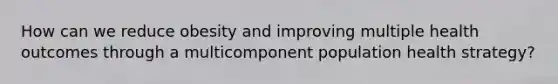 How can we reduce obesity and improving multiple health outcomes through a multicomponent population health strategy?