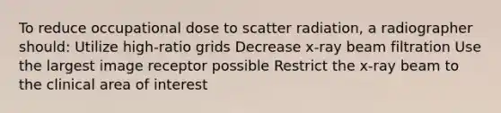 To reduce occupational dose to scatter radiation, a radiographer should: Utilize high-ratio grids Decrease x-ray beam filtration Use the largest image receptor possible Restrict the x-ray beam to the clinical area of interest