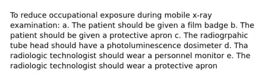 To reduce occupational exposure during mobile x-ray examination: a. The patient should be given a film badge b. The patient should be given a protective apron c. The radiogrpahic tube head should have a photoluminescence dosimeter d. Tha radiologic technologist should wear a personnel monitor e. The radiologic technologist should wear a protective apron