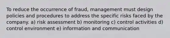 To reduce the occurrence of fraud, management must design policies and procedures to address the specific risks faced by the company. a) risk assessment b) monitoring c) control activities d) control environment e) information and communication