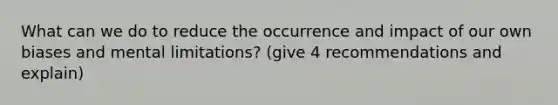 What can we do to reduce the occurrence and impact of our own biases and mental limitations? (give 4 recommendations and explain)