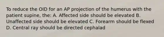 To reduce the OID for an AP projection of the humerus with the patient supine, the: A. Affected side should be elevated B. Unaffected side should be elevated C. Forearm should be flexed D. Central ray should be directed cephalad