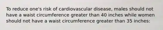 To reduce one's risk of cardiovascular disease, males should not have a waist circumference greater than 40 inches while women should not have a waist circumference greater than 35 inches: