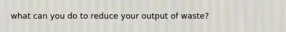 what can you do to reduce your output of waste?