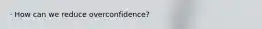 · How can we reduce overconfidence?