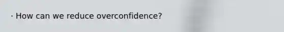 · How can we reduce overconfidence?