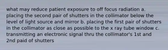 what may reduce patient exposure to off focus radiation a. placing the second pair of shutters in the collimator below the level of light source and mirror b. placing the first pair of shutters in the collimator as close as possible to the x ray tube window c. transmitting an electronic signal thru the collimator's 1st and 2nd paid of shutters