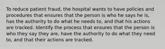 To reduce patient fraud, the hospital wants to have policies and procedures that ensures that the person is who he says he is, has the authority to do what he needs to, and that his actions are tracked. Identify the process that ensures that the person is who they say they are, have the authority to do what they need to, and that their actions are tracked.